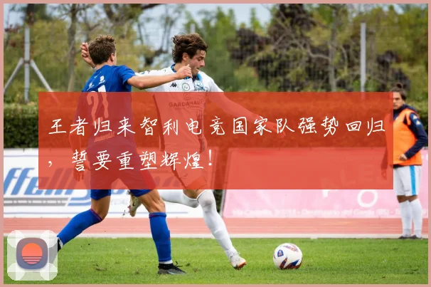 王者归来智利电竞国家队强势回归,誓要重塑辉煌!