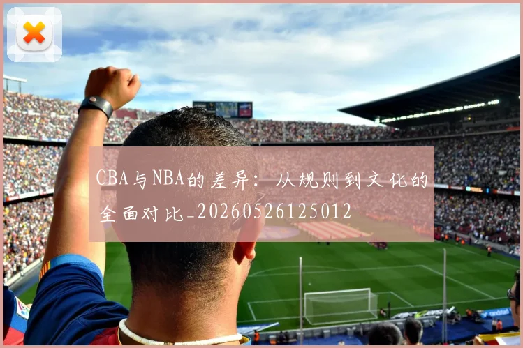 CBA与NBA的差异:从规则到文化的全面对比_20260526125012