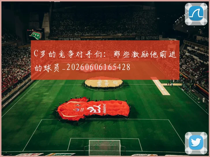 C罗的竞争对手们：那些激励他前进的球员_20260606165428
