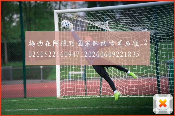 梅西在阿根廷国家队的传奇历程_20260522160947_20260609221835