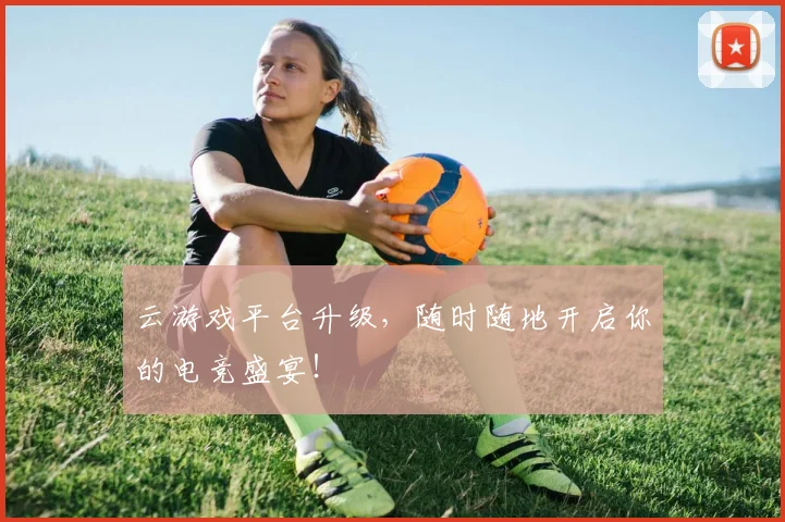 云游戏平台升级，随时随地开启你的电竞盛宴！