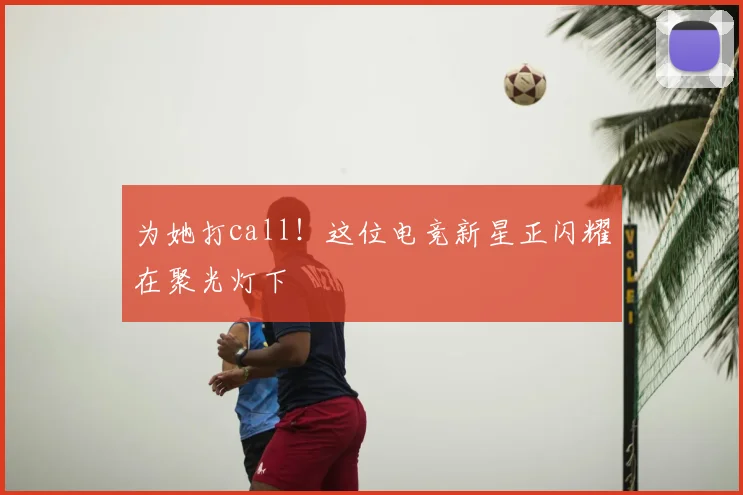为她打call!这位电竞新星正闪耀在聚光灯下