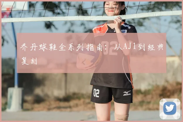 乔丹球鞋全系列指南:从AJ1到经典复刻